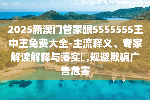 2025新澳门管家跟5555555王中王免费大全-主流释义、专家解读解释与落实,规避欺骗广告危害